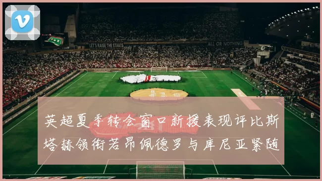 英超夏季转会窗口新援表现评比斯塔赫领衔若昂佩德罗与库尼亚紧随其后