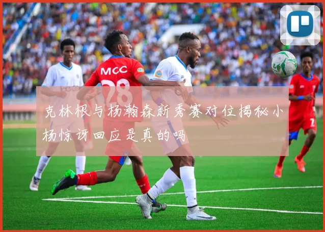 克林根与杨瀚森新秀赛对位揭秘小杨惊讶回应是真的吗