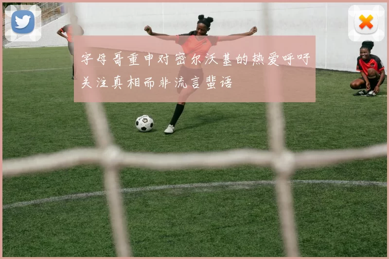 字母哥重申对密尔沃基的热爱呼吁关注真相而非流言蜚语