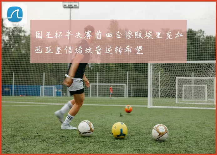 国王杯半决赛首回合惨败埃里克加西亚坚信诺坎普逆转希望