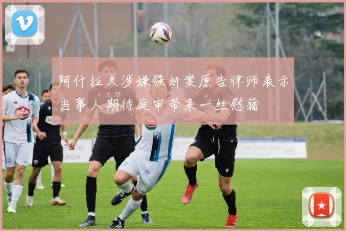 阿什拉夫涉嫌强奸案原告律师表示当事人期待庭审带来一丝慰藉