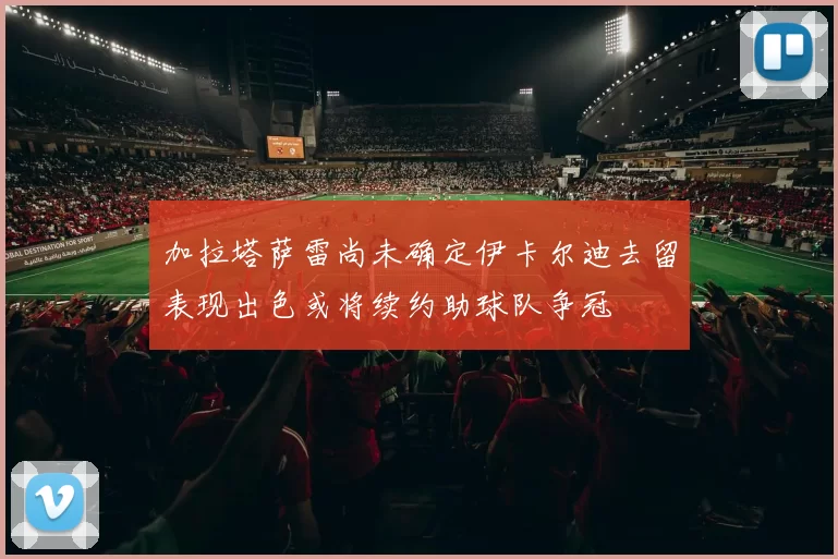 加拉塔萨雷尚未确定伊卡尔迪去留表现出色或将续约助球队争冠