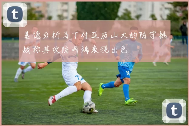 基德分析马丁对亚历山大的防守挑战称其攻防两端表现出色