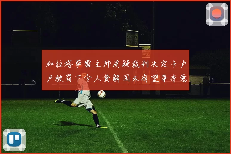 加拉塔萨雷主帅质疑裁判决定卡卢卢被罚下令人费解国米有望争夺意甲冠军