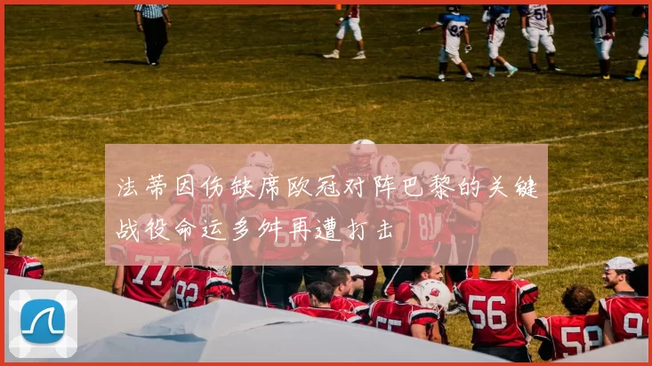 法蒂因伤缺席欧冠对阵巴黎的关键战役命运多舛再遭打击