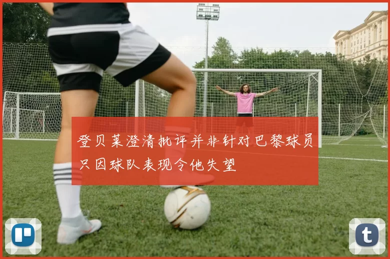 登贝莱澄清批评并非针对巴黎球员只因球队表现令他失望