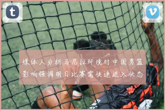 媒体人分析马尼拉环境对中国男篮影响强调明日比赛需快速进入状态