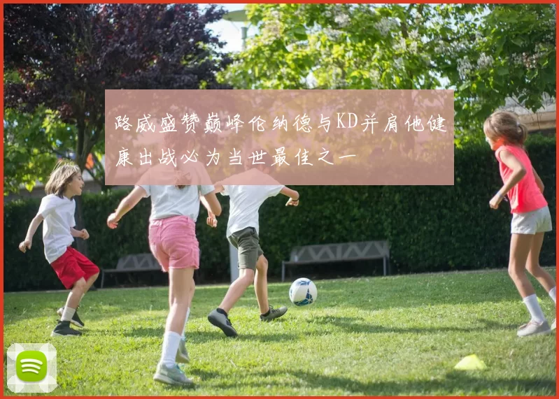 路威盛赞巅峰伦纳德与KD并肩他健康出战必为当世最佳之一