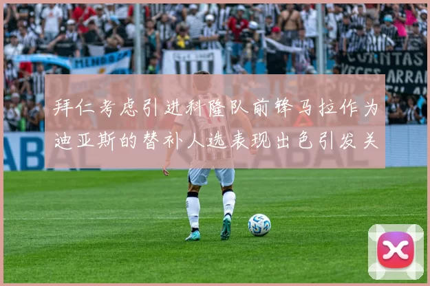 拜仁考虑引进科隆队前锋马拉作为迪亚斯的替补人选表现出色引发关注