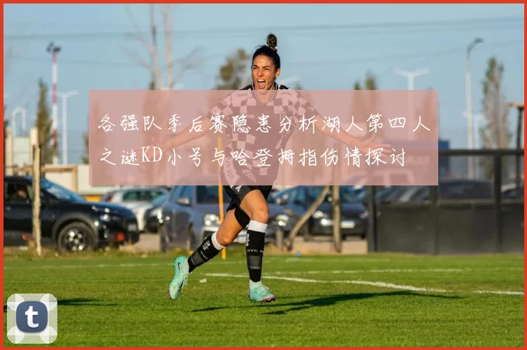 各强队季后赛隐患分析湖人第四人之谜KD小号与哈登拇指伤情探讨