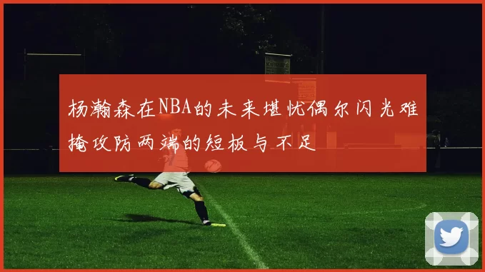 杨瀚森在NBA的未来堪忧偶尔闪光难掩攻防两端的短板与不足
