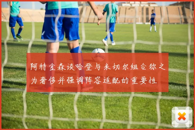 阿特金森谈哈登与米切尔组合称之为奢侈并强调阵容适配的重要性