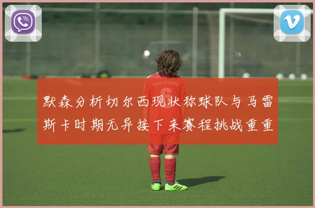 默森分析切尔西现状称球队与马雷斯卡时期无异接下来赛程挑战重重