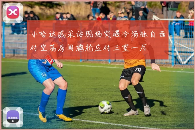 小哈达威采访现场突遇冷场独自面对空荡房间尴尬应对三室一厅