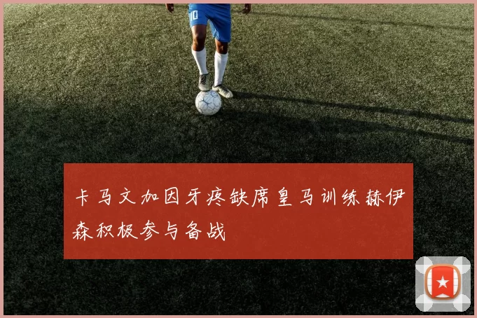 卡马文加因牙疼缺席皇马训练赫伊森积极参与备战
