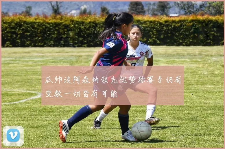 瓜帅谈阿森纳领先优势称赛季仍有变数一切皆有可能