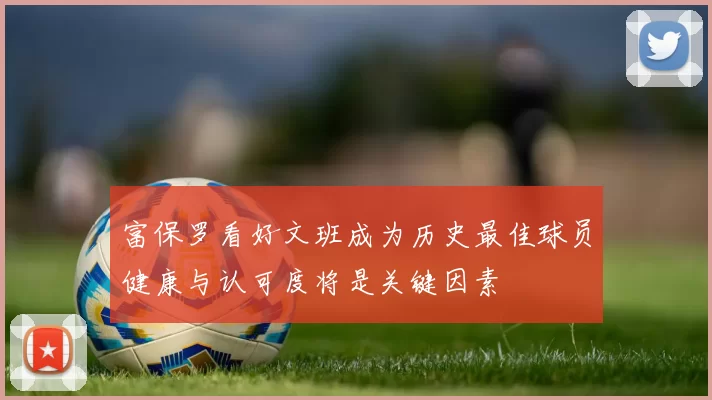 富保罗看好文班成为历史最佳球员健康与认可度将是关键因素