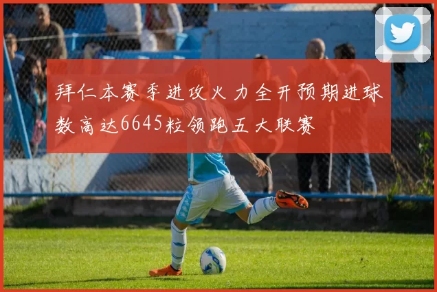 拜仁本赛季进攻火力全开预期进球数高达6645粒领跑五大联赛