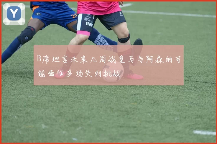 B席坦言未来几周战皇马与阿森纳可能面临多场失利挑战