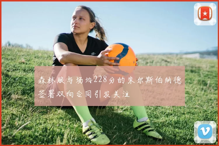 森林狼与场均228分的朱尔斯伯纳德签署双向合同引发关注